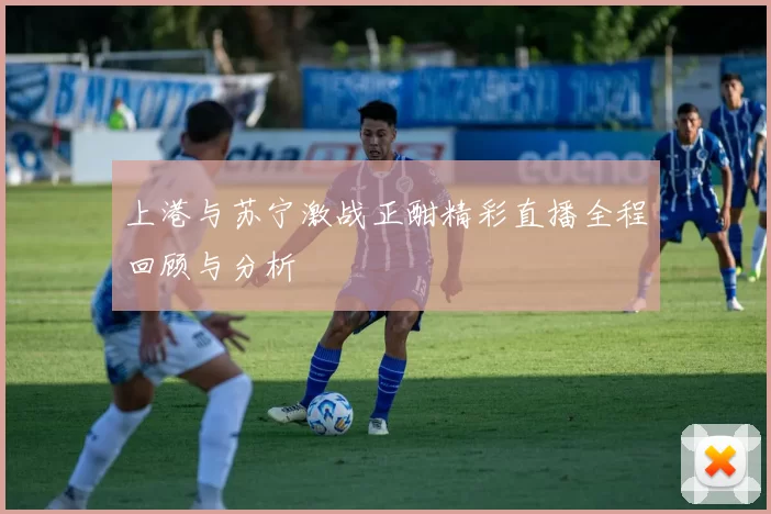 上港与苏宁激战正酣精彩直播全程回顾与分析