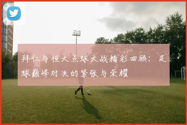 拜仁与恒大点球大战精彩回顾：足球巅峰对决的紧张与荣耀