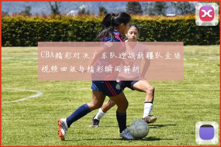 CBA精彩对决广东队迎战新疆队全场视频回放与精彩瞬间解析