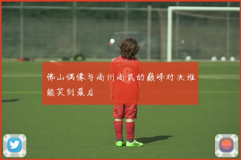 佛山偶像与尚州尚武的巅峰对决谁能笑到最后