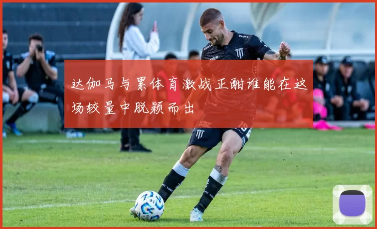 达伽马与累体育激战正酣谁能在这场较量中脱颖而出