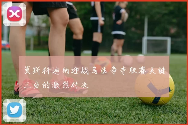 莫斯科迪纳迎战乌法争夺联赛关键三分的激烈对决