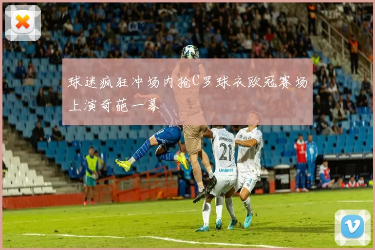 球迷疯狂冲场内抢C罗球衣欧冠赛场上演奇葩一幕