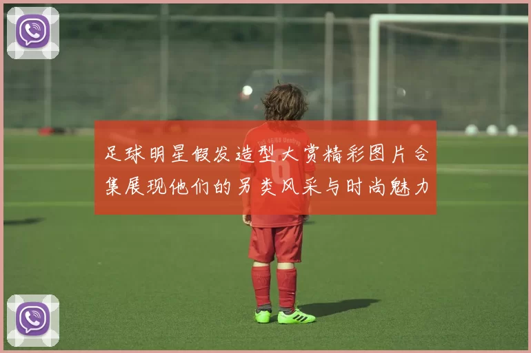 足球明星假发造型大赏精彩图片合集展现他们的另类风采与时尚魅力