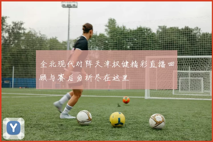 全北现代对阵天津权健精彩直播回顾与赛后分析尽在这里