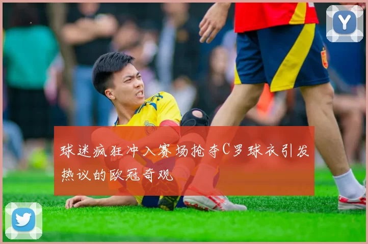 球迷疯狂冲入赛场抢夺C罗球衣引发热议的欧冠奇观