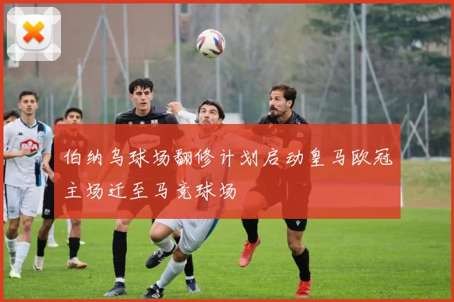 伯纳乌球场翻修计划启动皇马欧冠主场迁至马竞球场