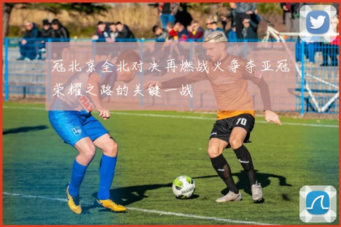 冠北京全北对决再燃战火争夺亚冠荣耀之路的关键一战