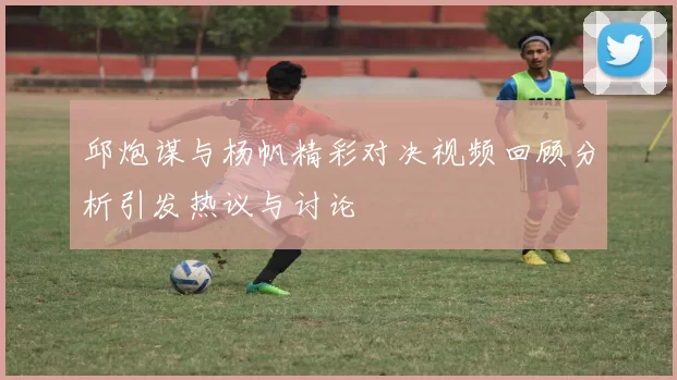 邱炮谋与杨帆精彩对决视频回顾分析引发热议与讨论