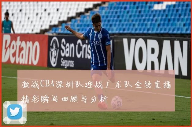 激战CBA深圳队迎战广东队全场直播精彩瞬间回顾与分析
