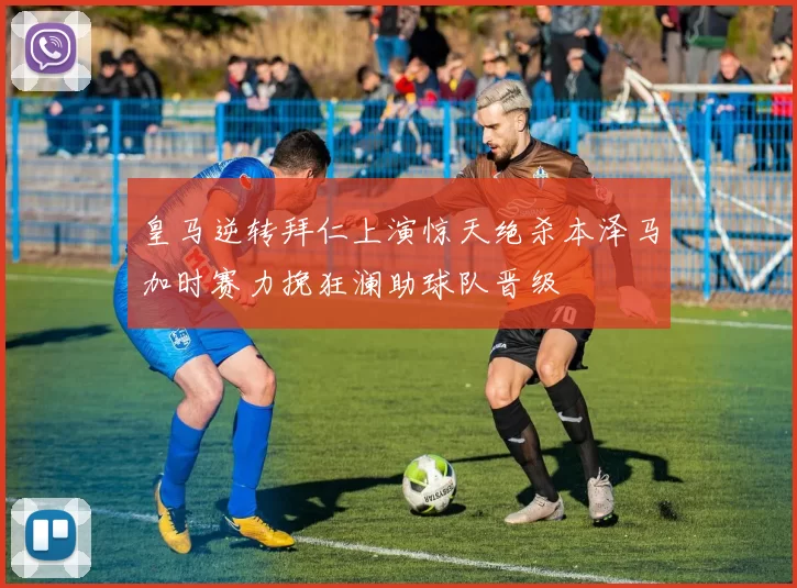 皇马逆转拜仁上演惊天绝杀本泽马加时赛力挽狂澜助球队晋级